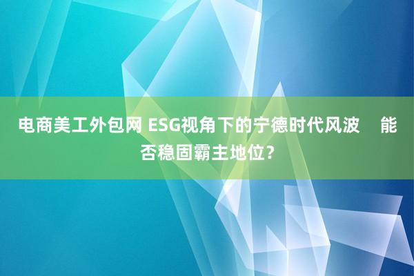 电商美工外包网 ESG视角下的宁德时代风波    能否稳固霸主地位？