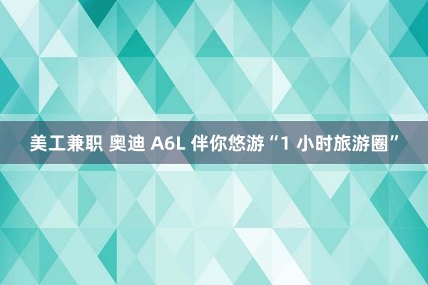 美工兼职 奥迪 A6L 伴你悠游“1 小时旅游圈”