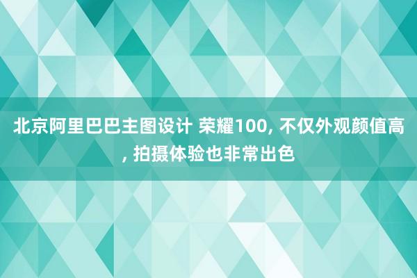 北京阿里巴巴主图设计 荣耀100, 不仅外观颜值高, 拍摄体验也非常出色