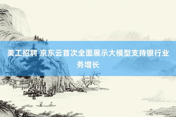 美工招聘 京东云首次全面展示大模型支持银行业务增长