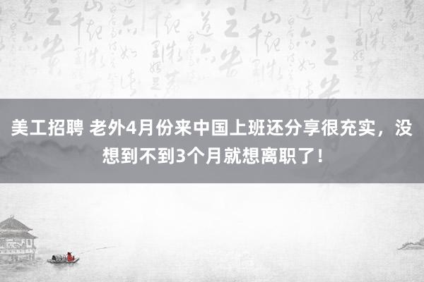 美工招聘 老外4月份来中国上班还分享很充实，没想到不到3个月就想离职了！