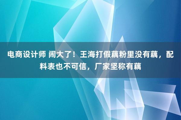 电商设计师 闹大了！王海打假藕粉里没有藕，配料表也不可信，厂家坚称有藕