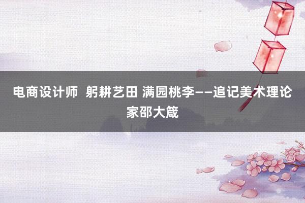 电商设计师  躬耕艺田 满园桃李——追记美术理论家邵大箴