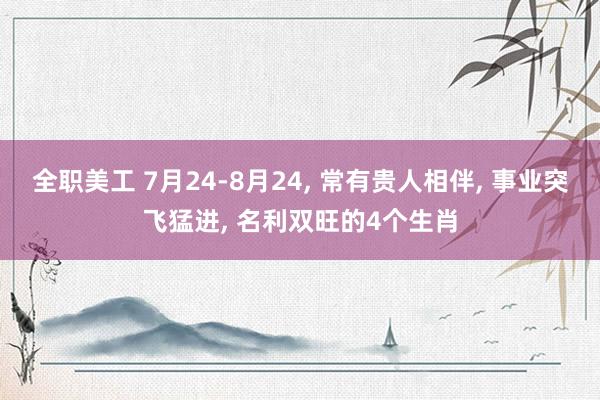 全职美工 7月24-8月24, 常有贵人相伴, 事业突飞猛进, 名利双旺的4个生肖