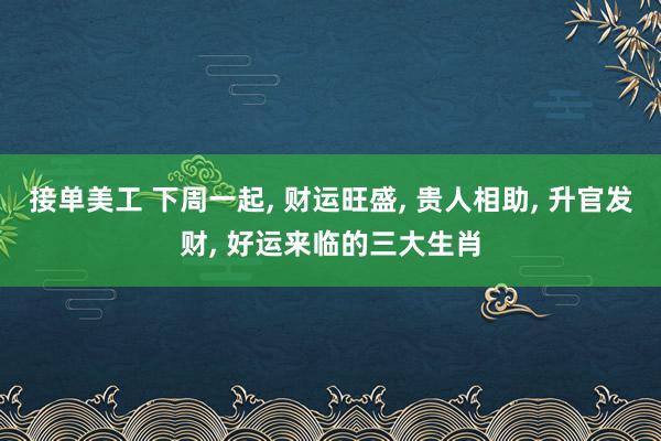 接单美工 下周一起, 财运旺盛, 贵人相助, 升官发财, 好运来临的三大生肖