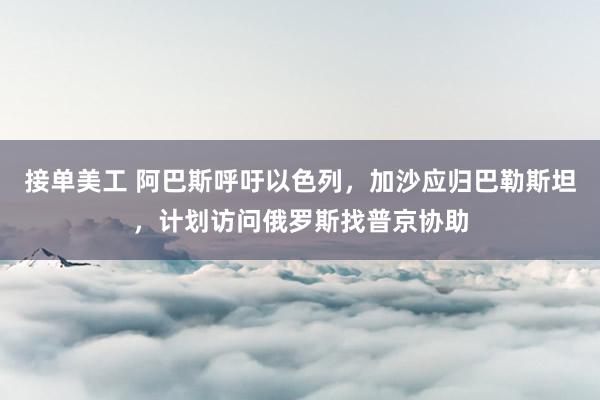 接单美工 阿巴斯呼吁以色列，加沙应归巴勒斯坦，计划访问俄罗斯找普京协助