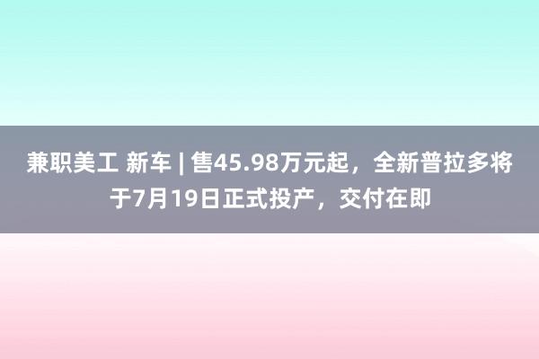 兼职美工 新车 | 售45.98万元起，全新普拉多将于7月19日正式投产，交付在即