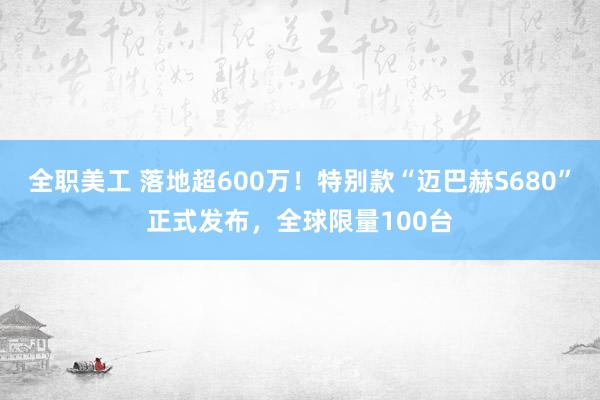 全职美工 落地超600万！特别款“迈巴赫S680”正式发布，全球限量100台