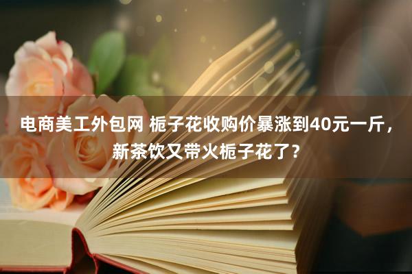 电商美工外包网 栀子花收购价暴涨到40元一斤，新茶饮又带火栀子花了？