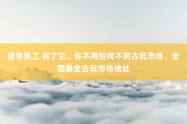 接单美工 有了它、你不用怕找不到古玩市场、全国最全古玩市场地址