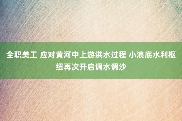 全职美工 应对黄河中上游洪水过程 小浪底水利枢纽再次开启调水调沙