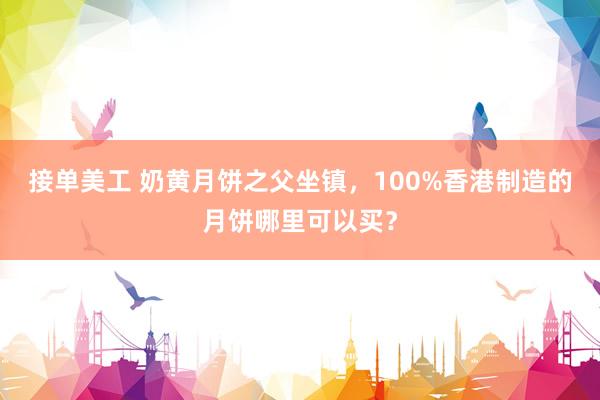 接单美工 奶黄月饼之父坐镇，100%香港制造的月饼哪里可以买？