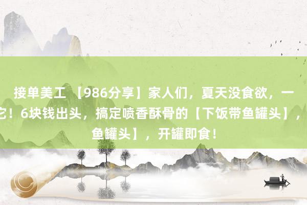 接单美工 【986分享】家人们，夏天没食欲，一定要试试它！6块钱出头，搞定喷香酥骨的【下饭带鱼罐头】，开罐即食！