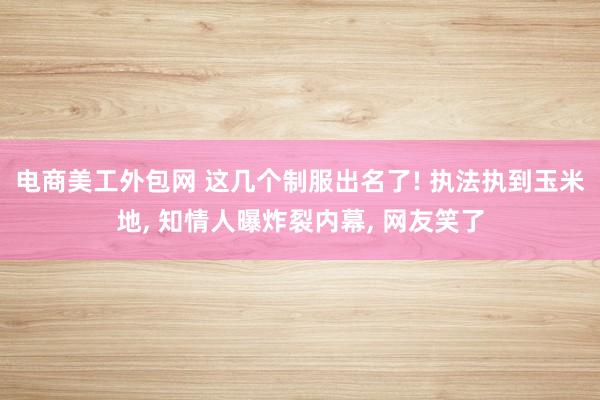 电商美工外包网 这几个制服出名了! 执法执到玉米地, 知情人曝炸裂内幕, 网友笑了