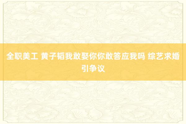 全职美工 黄子韬我敢娶你你敢答应我吗 综艺求婚引争议