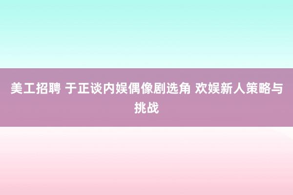 美工招聘 于正谈内娱偶像剧选角 欢娱新人策略与挑战