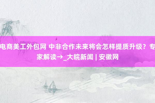 电商美工外包网 中非合作未来将会怎样提质升级？专家解读→_大皖新闻 | 安徽网