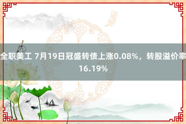 全职美工 7月19日冠盛转债上涨0.08%，转股溢价率16.19%