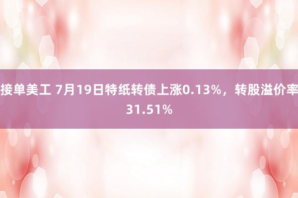 接单美工 7月19日特纸转债上涨0.13%，转股溢价率31.51%