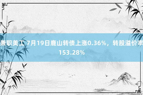 兼职美工 7月19日鹿山转债上涨0.36%，转股溢价率153.28%