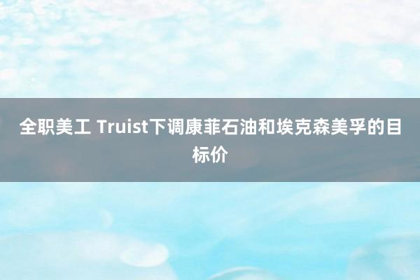 全职美工 Truist下调康菲石油和埃克森美孚的目标价