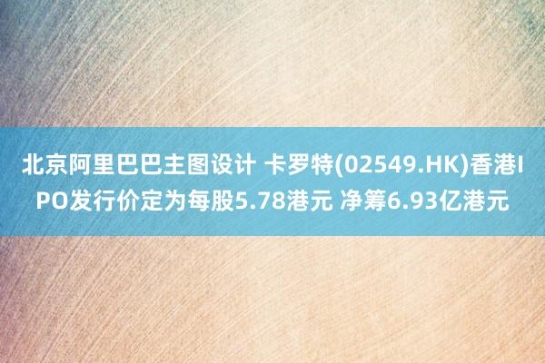 北京阿里巴巴主图设计 卡罗特(02549.HK)香港IPO发行价定为每股5.78港元 净筹6.93亿港元