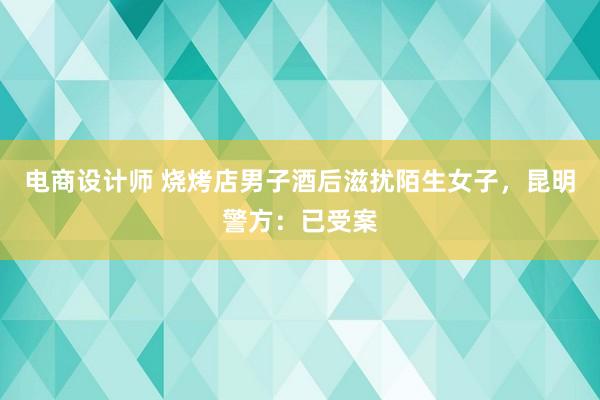 电商设计师 烧烤店男子酒后滋扰陌生女子，昆明警方：已受案