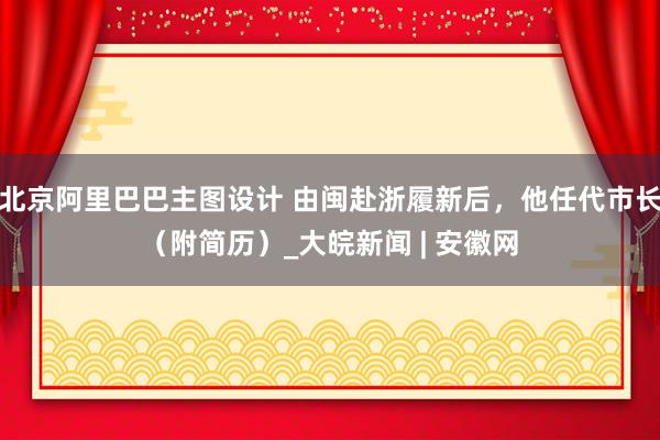 北京阿里巴巴主图设计 由闽赴浙履新后，他任代市长（附简历）_大皖新闻 | 安徽网