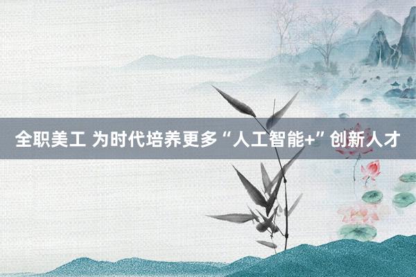 全职美工 为时代培养更多“人工智能+”创新人才