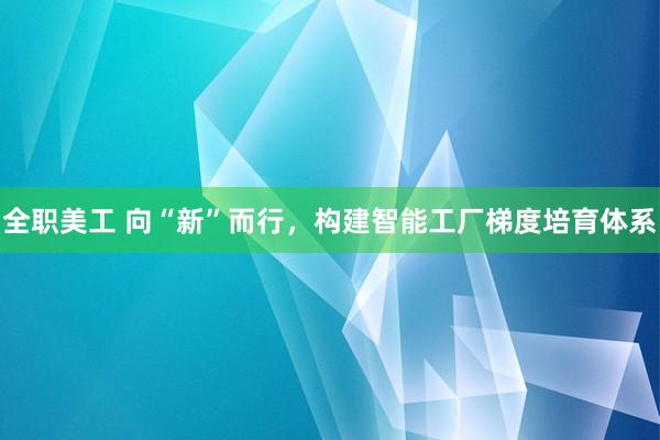 全职美工 向“新”而行，构建智能工厂梯度培育体系