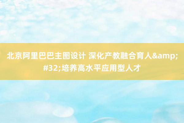 北京阿里巴巴主图设计 深化产教融合育人&#32;培养高水平应用型人才