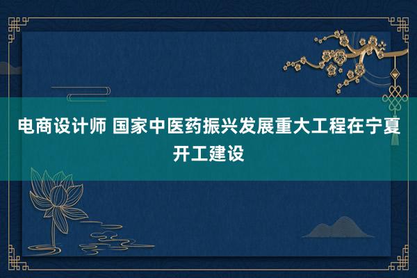 电商设计师 国家中医药振兴发展重大工程在宁夏开工建设