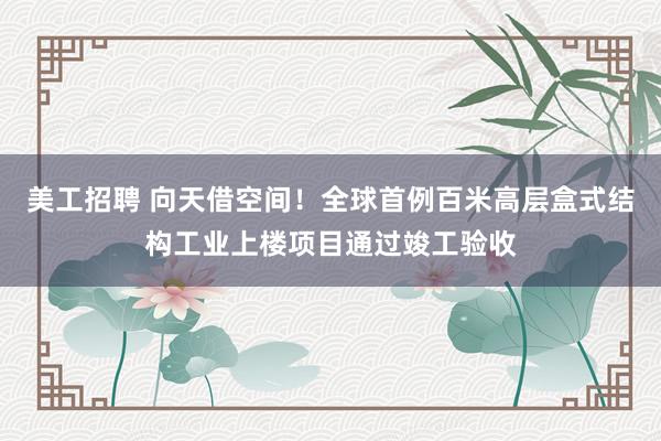 美工招聘 向天借空间！全球首例百米高层盒式结构工业上楼项目通过竣工验收